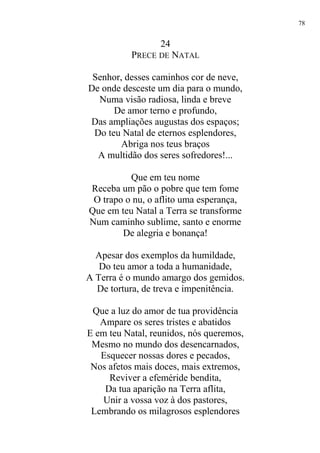 24
PRECE DE NATAL
Senhor, desses caminhos cor de neve,
De onde desceste um dia para o mundo,
Numa visão radiosa, linda e breve
De amor terno e profundo,
Das ampliações augustas dos espaços;
Do teu Natal de eternos esplendores,
Abriga nos teus braços
A multidão dos seres sofredores!...
Que em teu nome
Receba um pão o pobre que tem fome
O trapo o nu, o aflito uma esperança,
Que em teu Natal a Terra se transforme
Num caminho sublime, santo e enorme
De alegria e bonança!
Apesar dos exemplos da humildade,
Do teu amor a toda a humanidade,
A Terra é o mundo amargo dos gemidos.
De tortura, de treva e impenitência.
Que a luz do amor de tua providência
Ampare os seres tristes e abatidos
E em teu Natal, reunidos, nós queremos,
Mesmo no mundo dos desencarnados,
Esquecer nossas dores e pecados,
Nos afetos mais doces, mais extremos,
Reviver a efeméride bendita,
Da tua aparição na Terra aflita,
Unir a vossa voz à dos pastores,
Lembrando os milagrosos esplendores
78
 