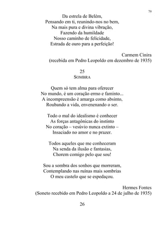 Da estrela de Belém,
Pensando em ti, reunindo-nos no bem,
Na mais pura e divina vibração,
Fazendo da humildade
Nosso caminho de felicidade,
Estrada de ouro para a perfeição!
Carmem Cinira
(recebida em Pedro Leopoldo em dezembro de 1935)
25
SOMBRA
Quem só tem alma para oferecer
No mundo, é um coração ermo e faminto...
A incompreensão é amarga como absinto,
Roubando a vida, envenenando o ser.
Todo o mal do idealismo é conhecer
As forças antagônicas do instinto
No coração – vesúvio nunca extinto –
Insaciado no amor e no prazer.
Todos aqueles que me conheceram
Na senda da ilusão e fantasias,
Chorem comigo pelo que sou!
Sou a sombra dos sonhos que morreram,
Contemplando nas ruínas mais sombrias
O meu castelo que se espedaçou.
Hermes Fontes
(Soneto recebido em Pedro Leopoldo a 24 de julho de 1935)
26
79
 