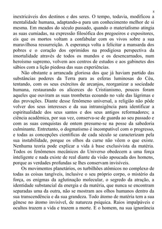 inextricáveis dos destinos e dos seres. O tempo, todavia, modificou a
mentalidade humana, adaptando-a para um conhecimento melhor de si
mesma. Em meados do século passado, quando o materialismo atingia
as suas cumiadas, na expressão filosófica dos pregoeiros e expositores,
eis que os mortos voltam a confabular com os vivos sobre a sua
maravilhosa ressurreição. A esperança volta a felicitar a mansarda dos
pobres e o coração dos oprimidos na prodigiosa perspectiva da
imortalidade através de todos os mundos e os desencarnados, num
heroísmo supremo, volvem aos centros de estudos e aos gabinetes dos
sábios com a lição piedosa das suas experiências.
Não obstante a arrancada gloriosa dos que já haviam partido das
substâncias poderes da Terra para as esferas luminosas do Céu,
tentando, com os seus exércitos de arcanjos, reorganizar a sociedade
humana, restaurando os alicerces do Cristianismo, poucos foram
aqueles que ouviram as suas trombetas ecoando no vale das lágrimas e
das provações. Diante desse fenômeno universal, a religião não pôde
volver dos seus interesses e da sua intransigência para identificar a
espiritualidade dos seus santos e dos seus antigos reformadores; a
ciência acadêmica, por sua vez, conserva-se de guarda ao seu passado e
com as suas conquistas de ontem presume-se na posse da sabedoria
culminante. Entretanto, o dogmatismo é incompatível com o progresso,
e todas as concepções cientificas de cada século se caracterizam pela
sua instabilidade, porque os olhos da carne não vêem o que existe.
Nenhuma teoria pode explicar a vida à base exclusivista da matéria.
Todos os fenômenos mecânicos do Universo obedecem a uma força
inteligente e nada existe de real diante da visão apoucada dos homens,
porque as verdades profundas se lhes conservam invisíveis.
Os movimentos planetários, os turbilhões atômicos no complexo de
todas as coisas tangíveis, inclusive o seu próprio corpo, o mistério da
força, os enigmas da aglutinação molecular, o segredo da atração, a
identidade substancial da energia e da matéria, que nunca se encontram
separadas uma da outra, não se mostram aos olhos humanos dentro da
sua transcendência e da sua grandeza. Todo átomo de matéria tem a sua
gênese no átomo invisível, de natureza psíquica. Raios impalpáveis e
ocultos trazem a vida e trazem a morte. E o homem, na sua ignorância
8
 