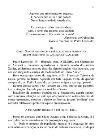 Aqueles que amei nunca os esqueço,
É por eles que sofro e que padeço
Numa longa saudade introduzida;
Eu os espero na luz da eternidade,
Mas, ó seres que eu amo, esta saudade
É o cinamomo em flor desta outra vida!...
Alphonsus de Guimarães
(soneto recebido em Pedro Leopoldo)
28
CHICO XAVIER RESPONDE A TRÊS DELICADAS PERGUNTAS
DE UM ESTUDIOSO EM ASSUNTOS FINANCEIROS
Pedro Leopoldo, 19 – (Especial para O GLOBO, por Clementino
de Alencar) – Enquanto aguardamos a próxima sessão dos irmãos
Xavier, enviaremos uma ou duas das demonstrações mais notáveis, que
nos vão chegando às mãos, da mediunidade de Chico Xavier.
Hoje ocupar-nos-emos do seguinte: o Sr. Francisco Teixeira da
Costa, gerente do Banco Agrícola em Sete Lagoas, visita, de quando
em quando, em Pedro Leopoldo, parentes e amigos a que aqui possui.
De uma dessas vezes, o Sr. Teixeira da Costa, através das palestras,
teve a atenção chamada para o caso Chico Xavier.
Estudioso de assuntos econômicos e financeiros, aquele senhor,
com a mesma intenção de teste que observamos em outros detalhes de
nossa reportagem, mostrou o desejo de fazer ao jovem “médium” uma
consulta relativa aos problemas que o preocupavam.
A ECONOMIA DIRIGIDA É UM ERRO?, ETC...
Posto em contacto com Chico Xavier, o Sr. Teixeira da Costa, já à
noite, deixou-lhe em mãos as três proposições seguintes:
“I,– Dado o aumento da população mundial e a escassez do ouro
necessário à circulação, a socialização do sistema monetário, tendo por
81
 