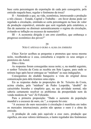 base certa percentagem da exportação de cada país conseguiria, pela
emissão naquela base, regular o fenômeno da troca?
II – Atendendo a que, na vida, econômica, interessando a produção
a três classes – Estado, Capital e Trabalho – em favor destas pode ser
regulada a circulação, emitindo-se certa percentagem na base do valor
da produção exportável, emissão que será regulada pela estatística, a
fim de aumentar ou diminuir automàticamente o regime da circulação,
evitando-se inflação ou escassez de numerário?
III – A economia dirigida é um erro científico, que embaraça o
progresso econômico dos povos?”
29
NÃO É APENAS O OURO A ALMA DA EMISSÃO
Chico Xavier acolheu as perguntas e prometeu que nessa mesma
noite, recolhendo-se à casa, consultaria a respeito os seus amigos e
protetores do Astral.
Dito e feito.
As respostas foram conseguidas nessa noite; e, na manhã seguinte,
o senhor Teixeira da Costa as recebia em Sete Lagoas, para onde se
retirara logo após haver entregue ao “médium” as suas indagações.
Conseguimos do aludido banqueiro a vista do original dessa
comunicação para dela tirarmos uma cópia.
Eis as respostas dadas às proposições do Sr. Teixeira da Costa,
acima citadas, pelo “médium” de Pedro Leopoldo, “doublé” do
caixeirinho bisonho e simplório que, na sua atividade normal, não
saberia certamente resolver os problemas da prosperidade nem da
venda modesta de “seu” Zé Felizardo.
Para a primeira proposição: “Dado o aumento da população
mundial e a escassez de ouro, etc.”, a resposta foi esta:
“A escassez do ouro necessário à circulação é manifesta em todos
os mercados internacionais; porém não apenas o ouro é a alma da
emissão.
A produção de cada país equivale a esse ouro, produção que
significa, em seus valores intrínsecos, o lastro regulador dos fenômenos
82
 