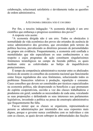 colaboração, solucionará satisfatória e devidamente todas as questões
de ordem administrativa.
31
A ECONOMIA DIRIGIDA NÃO É UM ERRO
Por fim, a terceira indagação: “A economia dirigida é um erro
científico que embaraça o progresso econômico dos povos?”
A resposta veio assim:
“A economia dirigida não é um erro. Todos os obstáculos à
normalidade da vida econômica dos povos são oriundos da ausência de
senso administrativo dos governos, que enveredam pelo terreno da
política facciosa, prevalecendo as diretrizes pessoais de personalidades
ou grupos em evidência. Frequentemente, a economia está confiada a
mentalidades que não especializam os seus conhecimentos a seu
respeito e cujos programas de ação constituem singularíssimos
fenômenos teratológicos no campo da fazenda pública, os quais
medram entre as coletividades ao bafejo de inqualificáveis
protecionismos.
É tempo da competência administrativa recrutar entre os abalizados
técnicos do assunto os conselhos da economia nacional que funcionarão
como forças reguladoras dos seus fenômenos, solucionando todos os
problemas financeiros relativos à produção, repartição e consumo.
Cases conselhos que devem ser constituídos por técnicos especializados
na economia política, não desprezando os benefícios a que promanam
do espírito cooperativista, ouvirão a voz das classes trabalhadoras e
produtoras em geral, sondarão as necessidades de cada uma, veiculando
as suas proposições e defendendo os seus interesses nos parlamentos
legislativos, investindo a política na posse da emetropia administrativa
que frequentemente lhe falta.
Faz-se mister que as classes se organizem, representando-se
perante as administrações por intermédio dos seus expoentes mais
dignos, porque o governo nunca confabulou com os indivíduos e sim
com as classes, as quais devem sobrepor às arbitrariedades das facções
84
 