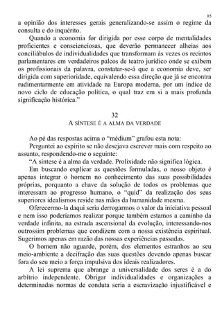 a opinião dos interesses gerais generalizando-se assim o regime da
consulta e do inquérito.
Quando a economia for dirigida por esse corpo de mentalidades
proficientes e conscienciosas, que deverão permanecer alheias aos
conciliábulos de individualidades que transformam às vezes os recintos
parlamentares em verdadeiros palcos de teatro jurídico onde se exibem
os profissionais da palavra, constatar-se-á que a economia deve, ser
dirigida com superioridade, equivalendo essa direção que já se encontra
rudimentarmente em atividade na Europa moderna, por um índice de
novo ciclo de educação política, o qual traz em si a mais profunda
significação histórica.”
32
A SÍNTESE É A ALMA DA VERDADE
Ao pé das respostas acima o “médium” grafou esta nota:
Perguntei ao espírito se não desejava escrever mais com respeito ao
assunto, respondendo-me o seguinte:
“A síntese é a alma da verdade. Prolixidade não significa lógica.
Em buscando explicar as questões formuladas, o nosso objeto é
apenas integrar o homem no conhecimento das suas possibilidades
próprias, porquanto a chave da solução de todos os problemas que
interessam ao progresso humano, o “quid” da realização dos seus
superiores idealismos reside nas mãos da humanidade mesma.
Oferecermo-la daqui seria derrogarmos o valor da iniciativa pessoal
e nem isso poderíamos realizar porque também estamos a caminho da
verdade infinita, na estrada ascensional da evolução, interessando-nos
outrossim problemas que condizem com a nossa existência espiritual.
Sugerimos apenas em razão das nossas experiências passadas.
O homem não aguarde, porém, dos elementos estranhos ao seu
meio-ambiente a decifração das suas questões devendo apenas buscar
fora do seu meio a força impulsiva dos ideais realizadores.
A lei suprema que abrange a universalidade dos seres é a do
arbítrio independente. Obrigar individualidades e organizações a
determinadas normas de conduta seria a escravização injustificável e
85
 