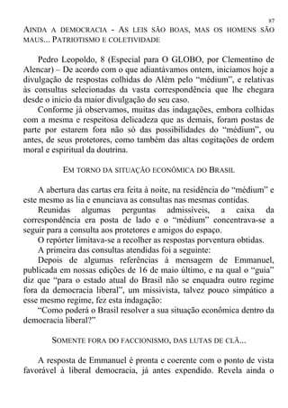 AINDA A DEMOCRACIA - AS LEIS SÃO BOAS, MAS OS HOMENS SÃO
MAUS... PATRIOTISMO E COLETIVIDADE
Pedro Leopoldo, 8 (Especial para O GLOBO, por Clementino de
Alencar) – De acordo com o que adiantávamos ontem, iniciamos hoje a
divulgação de respostas colhidas do Além pelo “médium”, e relativas
às consultas selecionadas da vasta correspondência que lhe chegara
desde o inicio da maior divulgação do seu caso.
Conforme já observamos, muitas das indagações, embora colhidas
com a mesma e respeitosa delicadeza que as demais, foram postas de
parte por estarem fora não só das possibilidades do “médium”, ou
antes, de seus protetores, como também das altas cogitações de ordem
moral e espiritual da doutrina.
EM TORNO DA SITUAÇÃO ECONÔMICA DO BRASIL
A abertura das cartas era feita à noite, na residência do “médium” e
este mesmo as lia e enunciava as consultas nas mesmas contidas.
Reunidas algumas perguntas admissíveis, a caixa da
correspondência era posta de lado e o “médium” concentrava-se a
seguir para a consulta aos protetores e amigos do espaço.
O repórter limitava-se a recolher as respostas porventura obtidas.
A primeira das consultas atendidas foi a seguinte:
Depois de algumas referências à mensagem de Emmanuel,
publicada em nossas edições de 16 de maio último, e na qual o “guia”
diz que “para o estado atual do Brasil não se enquadra outro regime
fora da democracia liberal”, um missivista, talvez pouco simpático a
esse mesmo regime, fez esta indagação:
“Como poderá o Brasil resolver a sua situação econômica dentro da
democracia liberal?”
SOMENTE FORA DO FACCIONISMO, DAS LUTAS DE CLÃ...
A resposta de Emmanuel é pronta e coerente com o ponto de vista
favorável à liberal democracia, já antes expendido. Revela ainda o
87
 