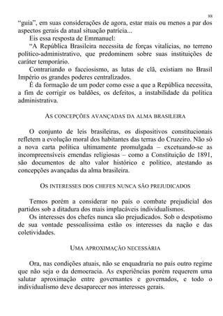 “guia”, em suas considerações de agora, estar mais ou menos a par dos
aspectos gerais da atual situação patrícia...
Eis essa resposta de Emmanuel:
“A República Brasileira necessita de forças vitalícias, no terreno
político-administrativo, que predominem sobre suas instituições de
caráter temporário.
Contrariando o facciosismo, as lutas de clã, existiam no Brasil
Império os grandes poderes centralizados.
É da formação de um poder como esse a que a República necessita,
a fim de corrigir os baldões, os defeitos, a instabilidade da política
administrativa.
AS CONCEPÇÕES AVANÇADAS DA ALMA BRASILEIRA
O conjunto de leis brasileiras, os dispositivos constitucionais
refletem a evolução moral dos habitantes das terras do Cruzeiro. Não só
a nova carta política ultimamente promulgada – excetuando-se as
incompreensíveis emendas religiosas – como a Constituição de 1891,
são documentos de alto valor histórico e político, atestando as
concepções avançadas da alma brasileira.
OS INTERESSES DOS CHEFES NUNCA SÃO PREJUDICADOS
Temos porém a considerar no país o combate prejudicial dos
partidos sob a ditadura dos mais implacáveis individualismos.
Os interesses dos chefes nunca são prejudicados. Sob o despotismo
de sua vontade pessoalíssima estão os interesses da nação e das
coletividades.
UMA APROXIMAÇÃO NECESSÁRIA
Ora, nas condições atuais, não se enquadraria no país outro regime
que não seja o da democracia. As experiências porém requerem uma
salutar aproximação entre governantes e governados, e todo o
individualismo deve desaparecer nos interesses gerais.
88
 