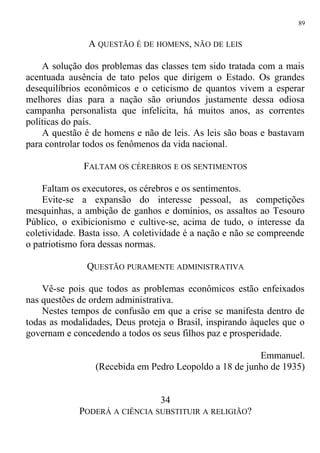 A QUESTÃO É DE HOMENS, NÃO DE LEIS
A solução dos problemas das classes tem sido tratada com a mais
acentuada ausência de tato pelos que dirigem o Estado. Os grandes
desequilíbrios econômicos e o ceticismo de quantos vivem a esperar
melhores dias para a nação são oriundos justamente dessa odiosa
campanha personalista que infelicita, há muitos anos, as correntes
políticas do país.
A questão é de homens e não de leis. As leis são boas e bastavam
para controlar todos os fenômenos da vida nacional.
FALTAM OS CÉREBROS E OS SENTIMENTOS
Faltam os executores, os cérebros e os sentimentos.
Evite-se a expansão do interesse pessoal, as competições
mesquinhas, a ambição de ganhos e domínios, os assaltos ao Tesouro
Público, o exibicionismo e cultive-se, acima de tudo, o interesse da
coletividade. Basta isso. A coletividade é a nação e não se compreende
o patriotismo fora dessas normas.
QUESTÃO PURAMENTE ADMINISTRATIVA
Vê-se pois que todos as problemas econômicos estão enfeixados
nas questões de ordem administrativa.
Nestes tempos de confusão em que a crise se manifesta dentro de
todas as modalidades, Deus proteja o Brasil, inspirando àqueles que o
governam e concedendo a todos os seus filhos paz e prosperidade.
Emmanuel.
(Recebida em Pedro Leopoldo a 18 de junho de 1935)
34
PODERÁ A CIÊNCIA SUBSTITUIR A RELIGIÃO?
89
 