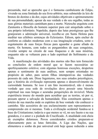 presumida, mal se apercebe que é o fantasma cambaleante de Édipo,
vivendo na zona limitada do seu livre-arbítrio, mas submetido às leis de
bronze do destino e da dor, cujas atividades objetivam o aprimoramento
de sua personalidade; apesar da sua vaidade e do seu orgulho, todas as
suas glórias materiais caminham para a morte. Nietzsche arquiteta com
Zaratustra a filosofia do homem superior para cair aniquilado sobre o
seu próprio infortúnio. Napoleão, depois das lutas prestigiosas que lhe
granjearam a admiração universal, recolhe-se em Santa Helena para
meditar nas célebres sentenças do Eclesiastes. Édison, após encher de
conforto as cidades modernas com a sua imaginação criadora, sente o
esgotamento de suas forças físicas para aguardar o gume afiado da
morte. Os homens, com todos os pergaminhos de suas conquistas,
viverão sempre no círculo de suas fraquezas e de suas misérias,
enquanto não se voltarem para o lado espiritual do Sofrimento e da
Vida.
A manifestação das atividades dos mortos não lhes tem fornecido
as conclusões de ordem moral que se fazem necessárias ao
aperfeiçoamento coletivo; com algumas honrosas exceções, despertou
apenas o sentimento de suas análises, nem sempre orientadas no
propósito de saber, para serem filhas intempestivas das vaidades
pessoais de cada um. Disse Ingenieros, nos seus estudos psicológicos,
que a história da civilização representa apenas o desenvolvimento da
curiosidade humana. Se isso é um fato incontestável, não é menos
verdade que essa sede de revelações deve possuir uma bússola
espiritual nas suas longas e acuradas perquirições do invisível. Muita
experiência trouxe do mundo para acreditar que as teorias, só por si,
possam operar a salvação da humanidade. Elas constituem apenas o
roteiro de sua marcha onde os espíritos de boa vontade vão conhecer o
caminho. São acessórios do seu esclarecimento sem representarem a
compreensão em si mesmas. Toda a civilização ocidental fundou-se à
base do Cristianismo; todavia o que menos se vê, no seu fausto e na sua
grandeza, é o amor e a piedade do Crucificado. A atualidade está cheia
de exemplos dolorosos. Povos considerados cristãos preparam-se
afanosamente para as lutas fatricidas. A Liga das Nações, que
alimentava o sonho da paz universal está hoje quase reduzida a uma
9
 