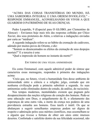 “ACIMA DAS COISAS TRANSITÓRIAS DO MUNDO, HÁ
UMA SABEDORIA INTEGRAL E UMA ORDEM INVIOLÁVEL” –
RESPONDE EMMANUEL, ACONSELHANDO OS VIVOS A QUE
GUARDEM O PATRIMÔNIO DE SUAS CRENÇAS.
Pedro Leopoldo, 9 (Especial para O GLOBO, por Clementino de
Alencar) – Enviamos hoje mais três das respostas colhidas por Chico
Xavier, dos seus protetores do Além, a relativas a indagações enviadas
por carta ao “médium”.
A segunda indagação refere-se ao hábito da cremação de cadáveres,
adotado por muitos povos do Oriente, e diz:
“Sentem os desencarnados os efeitos da cremação de seus despojos
mortais?” E a terceira é esta:
“Qual a impressão do homem no instante da morte?”
EM TORNO DE UMA VELHA ANIMOSIDADE
Eis como Emmanuel, com aquele admirável poder de síntese que
caracteriza essas mensagens, respondeu à primeira das indagações
acima:
‘Creio que, no futuro, viverá a humanidade fora desse ambiente de
animosidade entre a ciência e a religião; julgo, contudo que em
nenhuma civilização pode a primeira substituir a segunda. As suas
antinomias serão eliminadas dentro do estudo, da análise, do raciocínio.
Nos tempos modernos, mentalidades existem que pugnam pelo
desaparecimento das noções religiosas do coração dos homens. Pede-se
uma educação sem Deus, o aniquilamento da fé, o afastamento das
esperanças de uma outra vida, a morte da crença nos poderes de uma
providencia estranha aos homens. Essa tarefa é inútil. Os que se
abalançam a sugerir semelhantes empresas podem ser dignos de
respeito e admiração pelos seus méritos científicos, mas assemelham-se
a alguém que tivesse a fortuna de obter um oásis entre imensos
desertos. Confortado e satisfeito dentro da sua felicidade ocasional, não
90
 