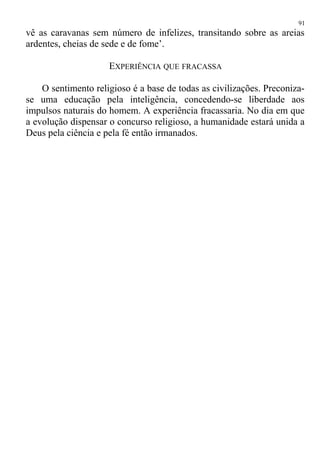 vê as caravanas sem número de infelizes, transitando sobre as areias
ardentes, cheias de sede e de fome’.
EXPERIÊNCIA QUE FRACASSA
O sentimento religioso é a base de todas as civilizações. Preconiza-
se uma educação pela inteligência, concedendo-se liberdade aos
impulsos naturais do homem. A experiência fracassaria. No dia em que
a evolução dispensar o concurso religioso, a humanidade estará unida a
Deus pela ciência e pela fé então irmanados.
91
 