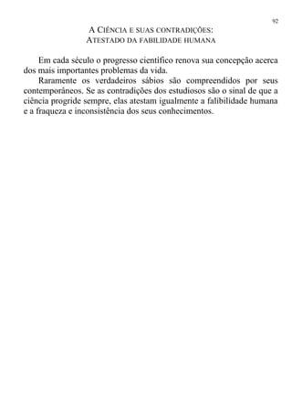A CIÊNCIA E SUAS CONTRADIÇÕES:
ATESTADO DA FABILIDADE HUMANA
Em cada século o progresso científico renova sua concepção acerca
dos mais importantes problemas da vida.
Raramente os verdadeiros sábios são compreendidos por seus
contemporâneos. Se as contradições dos estudiosos são o sinal de que a
ciência progride sempre, elas atestam igualmente a falibilidade humana
e a fraqueza e inconsistência dos seus conhecimentos.
92
 