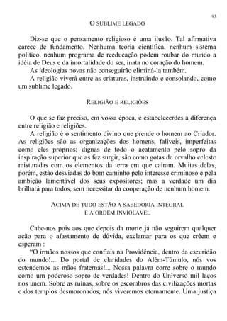 O SUBLIME LEGADO
Diz-se que o pensamento religioso é uma ilusão. Tal afirmativa
carece de fundamento. Nenhuma teoria científica, nenhum sistema
político, nenhum programa de reeducação podem roubar do mundo a
idéia de Deus e da imortalidade do ser, inata no coração do homem.
As ideologias novas não conseguirão eliminá-la também.
A religião viverá entre as criaturas, instruindo e consolando, como
um sublime legado.
RELIGIÃO E RELIGIÕES
O que se faz preciso, em vossa época, é estabelecerdes a diferença
entre religião e religiões.
A religião é o sentimento divino que prende o homem ao Criador.
As religiões são as organizações dos homens, falíveis, imperfeitas
como eles próprios; dignas de todo o acatamento pelo sopro da
inspiração superior que as fez surgir, são como gotas de orvalho celeste
misturadas com os elementos da terra em que caíram. Muitas delas,
porém, estão desviadas do bom caminho pelo interesse criminoso e pela
ambição lamentável dos seus expositores; mas a verdade um dia
brilhará para todos, sem necessitar da cooperação de nenhum homem.
ACIMA DE TUDO ESTÃO A SABEDORIA INTEGRAL
E A ORDEM INVIOLÁVEL
Cabe-nos pois aos que depois da morte já não seguirem qualquer
ação para o afastamento de dúvida, exclamar para os que crêem e
esperam :
“O irmãos nossos que confiais na Providência, dentro da escuridão
do mundo!... Do portal de claridades do Além-Túmulo, nós vos
estendemos as mãos fraternas!... Nossa palavra corre sobre o mundo
como um poderoso sopro de verdades! Dentro do Universo mil laços
nos unem. Sobre as ruínas, sobre os escombros das civilizações mortas
e dos templos desmoronados, nós viveremos eternamente. Uma justiça
93
 