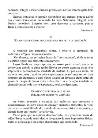 soberana, íntegra e misericordiosa preside aos nossos esforços pelo bem
coletivo.
Guardai convosco o sagrado patrimônio das crenças, porque acima
das cousas transitórias do mundo há uma Sabedoria Integral, uma
Ordem inviolável. Lutemos pois, com destemor e coragem, porque
Deus é justo e a alma é imortal!
Emmanuel
35
SÓ AO FIM DE CERTO PRAZO DEVERÁ SER FEITA A CREMAÇÃO
À segunda das perguntas acima, a relativa à cremação de
cadáveres, o “guia” assim respondeu:
“Geralmente, nas primeiras horas do “post-mortem”, ainda se sente
o espírito ligado aos elementos cadavéricos.
Laços fluídicos, imperceptíveis ao vosso poder visual, ainda, se
conservam unindo a alma recém-liberta ao corpo exausto; esses elos
impedem a decomposição imediata da matéria. E, por esta razão, na
maioria dos casos o espírito pode experimentar os sofrimentos horríveis
oriundos da cremação, a qual nunca deverá ser levada a efeito antes do
prazo de cinqüenta horas após o desenlace. A cremação imediata ao
chamado instante da morte é, portanto, nociva e desumana.
ELEMENTOS DE VIDA QUE FICAM
POR ALGUM TEMPO NO CADÁVER
As vezes, segundo a natureza das moléstias que precedem a
desencarnação, existem ainda no cadáver inúmeros elementos de vida:
daí nasce a possibilidade de, usando de recursos vários e reagentes, a
ciência fazer um “morto” voltar à vida.
Vê-se pois que o espírito desencarnado, nas primeiras horas do
Além-Túmulo, pode sentir dentro do quadro de suas impressões físicas,
todas as ações a que seu corpo abandonado seja submetido
Emmanuel.
94
 