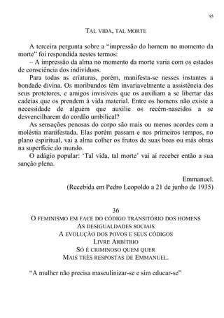 TAL VIDA, TAL MORTE
A terceira pergunta sobre a “impressão do homem no momento da
morte” foi respondida nestes termos:
– A impressão da alma no momento da morte varia com os estados
de consciência dos indivíduos.
Para todas as criaturas, porém, manifesta-se nesses instantes a
bondade divina. Os moribundos têm invariavelmente a assistência dos
seus protetores, e amigos invisíveis que os auxiliam a se libertar das
cadeias que os prendem à vida material. Entre os homens não existe a
necessidade de alguém que auxilie os recém-nascidos a se
desvencilharem do cordão umbilical?
As sensações penosas do corpo são mais ou menos acordes com a
moléstia manifestada. Elas porém passam e nos primeiros tempos, no
plano espiritual, vai a alma colher os frutos de suas boas ou más obras
na superfície do mundo.
O adágio popular: ‘Tal vida, tal morte’ vai aí receber então a sua
sanção plena.
Emmanuel.
(Recebida em Pedro Leopoldo a 21 de junho de 1935)
36
O FEMINISMO EM FACE DO CÓDIGO TRANSITÓRIO DOS HOMENS
AS DESIGUALDADES SOCIAIS
A EVOLUÇÃO DOS POVOS E SEUS CÓDIGOS
LIVRE ARBÍTRIO
SÓ É CRIMINOSO QUEM QUER
MAIS TRÊS RESPOSTAS DE EMMANUEL.
“A mulher não precisa masculinizar-se e sim educar-se”
95
 
