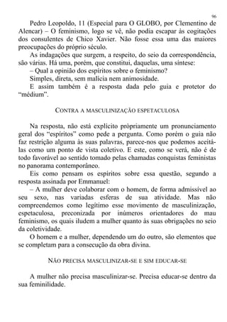 Pedro Leopoldo, 11 (Especial para O GLOBO, por Clementino de
Alencar) – O feminismo, logo se vê, não podia escapar às cogitações
dos consulentes de Chico Xavier. Não fosse essa uma das maiores
preocupações do próprio século.
As indagações que surgem, a respeito, do seio da correspondência,
são várias. Há uma, porém, que constitui, daquelas, uma síntese:
– Qual a opinião dos espíritos sobre o feminismo?
Simples, direta, sem malícia nem animosidade.
E assim também é a resposta dada pelo guia e protetor do
“médium”.
CONTRA A MASCULINIZAÇÃO ESPETACULOSA
Na resposta, não está explícito pròpriamente um pronunciamento
geral dos “espíritos” como pede a pergunta. Como porém o guia não
faz restrição alguma às suas palavras, parece-nos que podemos aceitá-
las como um ponto de vista coletivo. E este, como se verá, não é de
todo favorável ao sentido tomado pelas chamadas conquistas feministas
no panorama contemporâneo.
Eis como pensam os espíritos sobre essa questão, segundo a
resposta assinada por Emmanuel:
– A mulher deve colaborar com o homem, de forma admissível ao
seu sexo, nas variadas esferas de sua atividade. Mas não
compreendemos como legítimo esse movimento de masculinização,
espetaculosa, preconizada por inúmeros orientadores do mau
feminismo, os quais iludem a mulher quanto às suas obrigações no seio
da coletividade.
O homem e a mulher, dependendo um do outro, são elementos que
se completam para a consecução da obra divina.
NÃO PRECISA MASCULINIZAR-SE E SIM EDUCAR-SE
A mulher não precisa masculinizar-se. Precisa educar-se dentro da
sua feminilidade.
96
 