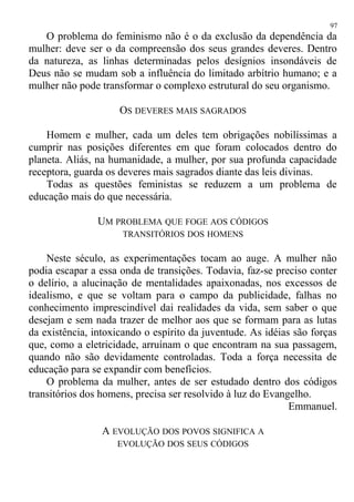 O problema do feminismo não é o da exclusão da dependência da
mulher: deve ser o da compreensão dos seus grandes deveres. Dentro
da natureza, as linhas determinadas pelos desígnios insondáveis de
Deus não se mudam sob a influência do limitado arbítrio humano; e a
mulher não pode transformar o complexo estrutural do seu organismo.
OS DEVERES MAIS SAGRADOS
Homem e mulher, cada um deles tem obrigações nobilíssimas a
cumprir nas posições diferentes em que foram colocados dentro do
planeta. Aliás, na humanidade, a mulher, por sua profunda capacidade
receptora, guarda os deveres mais sagrados diante das leis divinas.
Todas as questões feministas se reduzem a um problema de
educação mais do que necessária.
UM PROBLEMA QUE FOGE AOS CÓDIGOS
TRANSITÓRIOS DOS HOMENS
Neste século, as experimentações tocam ao auge. A mulher não
podia escapar a essa onda de transições. Todavia, faz-se preciso conter
o delírio, a alucinação de mentalidades apaixonadas, nos excessos de
idealismo, e que se voltam para o campo da publicidade, falhas no
conhecimento imprescindível dai realidades da vida, sem saber o que
desejam e sem nada trazer de melhor aos que se formam para as lutas
da existência, intoxicando o espírito da juventude. As idéias são forças
que, como a eletricidade, arruínam o que encontram na sua passagem,
quando não são devidamente controladas. Toda a força necessita de
educação para se expandir com benefícios.
O problema da mulher, antes de ser estudado dentro dos códigos
transitórios dos homens, precisa ser resolvido à luz do Evangelho.
Emmanuel.
A EVOLUÇÃO DOS POVOS SIGNIFICA A
EVOLUÇÃO DOS SEUS CÓDIGOS
97
 