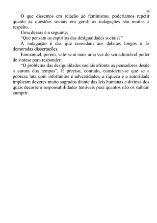 O que dissemos em relação ao feminismo, poderíamos repetir
quanto às questões sociais em geral: as indagações são muitas a
respeito.
Uma dessas é a seguinte;
“Que pensam os espíritos das desigualdades sociais?”
A indagação é das que convidam aos debates longos e às
demoradas dissertações.
Emmanuel, porém, vale-se aí mais uma vez do seu admirável poder
de síntese para responder:
“O problema das desigualdades sociais afronta os pensadores desde
a aurora dos tempos”. É preciso, contudo, considerar-se que se a
pobreza luta com infortúnios e adversidades, a riqueza e a autoridade
implicam deveres muito sagrados diante das leis humanas e divinas dos
quais decorrem responsabilidades temíveis para quantos não os saibam
cumprir.
98
 