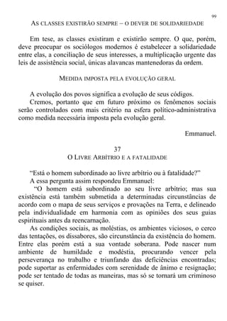 AS CLASSES EXISTIRÃO SEMPRE – O DEVER DE SOLIDARIEDADE
Em tese, as classes existiram e existirão sempre. O que, porém,
deve preocupar os sociólogos modernos é estabelecer a solidariedade
entre elas, a conciliação de seus interesses, a multiplicação urgente das
leis de assistência social, únicas alavancas mantenedoras da ordem.
MEDIDA IMPOSTA PELA EVOLUÇÃO GERAL
A evolução dos povos significa a evolução de seus códigos.
Cremos, portanto que em futuro próximo os fenômenos sociais
serão controlados com mais critério na esfera político-administrativa
como medida necessária imposta pela evolução geral.
Emmanuel.
37
O LIVRE ARBÍTRIO E A FATALIDADE
“Está o homem subordinado ao livre arbítrio ou à fatalidade?”
A essa pergunta assim respondeu Emmanuel:
“O homem está subordinado ao seu livre arbítrio; mas sua
existência está também submetida a determinadas circunstâncias de
acordo com o mapa de seus serviços e provações na Terra, e delineado
pela individualidade em harmonia com as opiniões dos seus guias
espirituais antes da reencarnação.
As condições sociais, as moléstias, os ambientes viciosos, o cerco
das tentações, os dissabores, são circunstância da existência do homem.
Entre elas porém está a sua vontade soberana. Pode nascer num
ambiente de humildade e modéstia, procurando vencer pela
perseverança no trabalho e triunfando das deficiências encontradas;
pode suportar as enfermidades com serenidade de ânimo e resignação;
pode ser tentado de todas as maneiras, mas só se tornará um criminoso
se quiser.
99
 