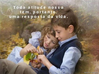 Toda atitude nossa tem, portanto, uma resposta da vida. 