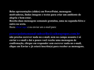 Belas apresentações (slides) em PowerPoint, mensagens motivadoras, lindas imagens e textos para criar um ambiente de alegria e bem-estar. Receba duas mensagens semanais gratuitas, uma na segunda-feira e outra na sexta. Basta  clicar aqui  e ou enviar um e-mail para:    [email_address]   não precisa escrever nada no e-mail, nem no campo assunto é só enviar o e-mail e daí a pouco você recebe uma mensagem de confirmação, clicque em responder sem escrever nada no e-mail, clique em Enviar e já estará inscrito(a) para receber as mensagens.  