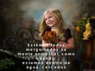 Estamos todos mergulhados na mente universal, como quando  estamos dentro da água, cercados de energia. 