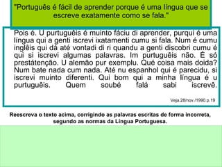 "Português é fácil de aprender porque é uma língua que se escreve exatamente como se fala." Pois é. U purtuguêis é muinto fáciu di aprender, purqui é uma língua qui a genti iscrevi ixatamenti cumu si fala. Num é cumu inglêis qui dá até vontadi di ri quandu a genti discobri cumu é qui si iscrevi algumas palavras. Im purtuguêis não. É só prestátenção. U alemão pur exemplu. Qué coisa mais doida? Num bate nada cum nada. Até nu espanhol qui é parecidu, si iscrevi muinto diferenti. Qui bom qui a minha língua é u purtuguêis. Quem soubé falá sabi iscrevê. Veja.28/nov./1990.p.19 Reescreva o texto acima, corrigindo as palavras escritas de forma incorreta, segundo as normas da Língua Portuguesa. 