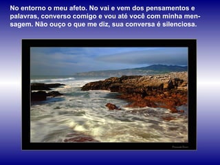 No entorno o meu afeto. No vai e vem dos pensamentos e palavras, converso comigo e vou até você com minha men-sagem. Não ouço o que me diz, sua conversa é silenciosa.  