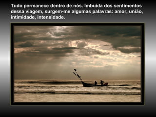 Tudo permanece dentro de nós. Imbuída dos sentimentos dessa viagem, surgem-me algumas palavras: amor, união, intimidade, intensidade.  