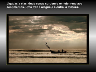 Ligadas a elas, duas cenas surgem e remetem-me aos sentimentos. Uma traz a alegria e a outra, a tristeza.  