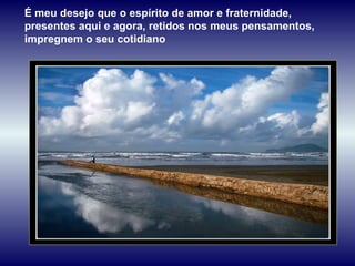 É meu desejo que o espírito de amor e fraternidade, presentes aqui e agora, retidos nos meus pensamentos, impregnem o seu cotidiano 