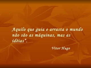 Aquilo que guia e arrasta o mundo não são as máquinas, mas as idéias ”.  Vitor Hugo 