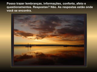 Posso trazer lembranças, informações, conforto, afeto e questionamentos. Respostas? Não. As respostas estão onde você se encontra. 