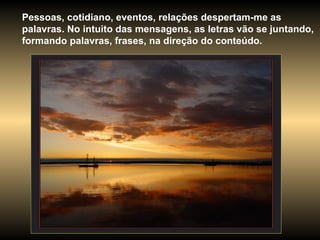 Pessoas, cotidiano, eventos, relações despertam-me as palavras. No intuito das mensagens, as letras vão se juntando, formando palavras, frases, na direção do conteúdo.  