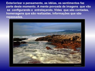 Exteriorizar o pensamento, as idéias, os sentimentos faz parte deste momento. A mente povoada de imagens  que vão  se  configurando e  entrelaçando. Vidas  que são contadas, homenagens que são realizadas, informações que são repassadas.  