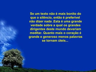Se um texto não é mais bonito do que o silêncio, então é preferível  não dizer nada .Esta é uma grande verdade sobre a qual os grandes dirigentes deste mundo deveriam meditar. Quanto mais o coração é grande e generoso menos palavras se tornam úteis...  