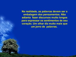 Na realidade, as palavras devem ser a embalagem dos pensamentos. Não adianta  fazer discursos muito longos para expressar os sentimentos de seu coração. Um olhar diz muito mais que um jorro de  palavras.  