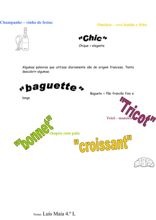 Champanhe – vinho de festas
                                                           Omelete – ovo batido e frito



                                               Chique = elegante




           Algumas palavras que utilizas diariamente são de origem francesa. Tenta
           descobrir algumas:




                                                      Baguete = Pão francês fino e
           longo




                                                                   Tricô – maneira de coser



                    Boné – chapéu com pala




                   Nome:   Luís Maia 4.º L
 