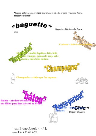 Algumas palavras que utilizas diariamente são de origem francesa. Tenta
           descobrir algumas:




                                                      Baguete = Pão francês fino e
           longo




                                                          Croissant – bolo de massa folhada


             Maionese – molho líquido e frio, feito
             de azeite, vinagre, gemas de ovos, sal e
             especiarias, tudo bem batido.




             Champanhe – vinho que faz espuma




Batom – produto cosmético que se aplica
nos lábios para lhes dar cor ou brilho.
                                                      Passpatur – moldura para
                                                      retratos   Chique = elegante




           Nome: Bruno Araújo - 4.º L
          Nome: Luís Maia 4.º L
 