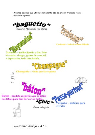 Algumas palavras que utilizas diariamente são de origem francesa. Tenta
          descobrir algumas:




             Baguete = Pão francês fino e longo




                                                      Croissant – bolo de massa folhada


   Maionese – molho líquido e frio, feito
   de azeite, vinagre, gemas de ovos, sal
   e especiarias, tudo bem batido.




            Champanhe – vinho que faz espuma




Batom – produto cosmético que se aplica
nos lábios para lhes dar cor ou brilho.
                                                      Passpatur – moldura para
                               Chique = elegante
                                                      retratos




          Nome:   Bruno Araújo - 4.º L
 