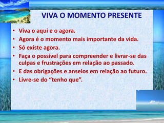 VIVA O MOMENTO PRESENTE
• Viva o aqui e o agora.
• Agora é o momento mais importante da vida.
• Só existe agora.
• Faça o possível para compreender e livrar-se das
  culpas e frustrações em relação ao passado.
• E das obrigações e anseios em relação ao futuro.
• Livre-se do “tenho que”.
 