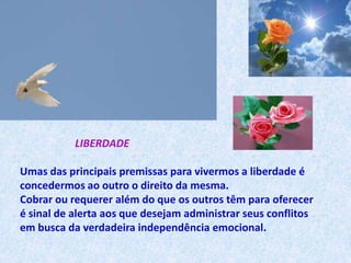 LIBERDADE

Umas das principais premissas para vivermos a liberdade é
concedermos ao outro o direito da mesma.
Cobrar ou requerer além do que os outros têm para oferecer
é sinal de alerta aos que desejam administrar seus conflitos
em busca da verdadeira independência emocional.
 