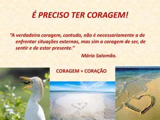 É PRECISO TER CORAGEM!

“A verdadeira coragem, contudo, não é necessariamente a de
   enfrentar situações externas, mas sim a coragem de ser, de
   sentir e de estar presente.”
                                 Mário Salomão.

                    CORAGEM = CORAÇÃO
 