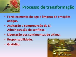 Processo de transformação
• Fortalecimento do ego e limpeza de emoções
  antigas.
• Aceitação e compreensão de Si.
  Administração de conflitos.
• Libertação dos sentimentos de vítima.
• Responsabilidade.
• Gratidão.
 
