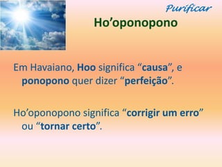 Purificar
                 Ho’oponopono


Em Havaiano, Hoo significa “causa”, e
 ponopono quer dizer “perfeição”.

Ho’oponopono significa “corrigir um erro”
 ou “tornar certo”.
 