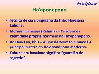 Purificar
              Ho’oponopono
• Técnica de cura originária da tribo Havaiana
  Kahuna.
• Mormah Simeona (Kahuna) – Criadora da
  Identidade própria por meio do Ho’oponopono.
• Dr. Hew Len, PhD – Aluno de Momah Simeona e
  principal mestre do Ho’oponopono moderno.
• Kahuna em havaiano significa “guardião do
  segredo”.
 