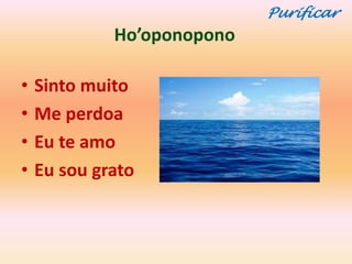 Purificar
             Ho’oponopono

•   Sinto muito
•   Me perdoa
•   Eu te amo
•   Eu sou grato
 