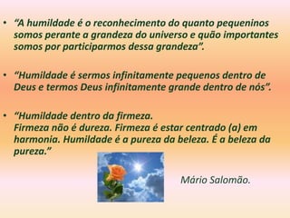 • “A humildade é o reconhecimento do quanto pequeninos
  somos perante a grandeza do universo e quão importantes
  somos por participarmos dessa grandeza”.

• “Humildade é sermos infinitamente pequenos dentro de
  Deus e termos Deus infinitamente grande dentro de nós”.

• “Humildade dentro da firmeza.
  Firmeza não é dureza. Firmeza é estar centrado (a) em
  harmonia. Humildade é a pureza da beleza. É a beleza da
  pureza.”

                                     Mário Salomão.
 