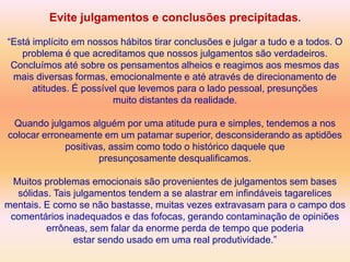 Evite julgamentos e conclusões precipitadas.

“Está implícito em nossos hábitos tirar conclusões e julgar a tudo e a todos. O
   problema é que acreditamos que nossos julgamentos são verdadeiros.
 Concluímos até sobre os pensamentos alheios e reagimos aos mesmos das
 mais diversas formas, emocionalmente e até através de direcionamento de
      atitudes. É possível que levemos para o lado pessoal, presunções
                         muito distantes da realidade.

 Quando julgamos alguém por uma atitude pura e simples, tendemos a nos
colocar erroneamente em um patamar superior, desconsiderando as aptidões
             positivas, assim como todo o histórico daquele que
                     presunçosamente desqualificamos.

 Muitos problemas emocionais são provenientes de julgamentos sem bases
  sólidas. Tais julgamentos tendem a se alastrar em infindáveis tagarelices
mentais. E como se não bastasse, muitas vezes extravasam para o campo dos
 comentários inadequados e das fofocas, gerando contaminação de opiniões
         errôneas, sem falar da enorme perda de tempo que poderia
                estar sendo usado em uma real produtividade.”
 