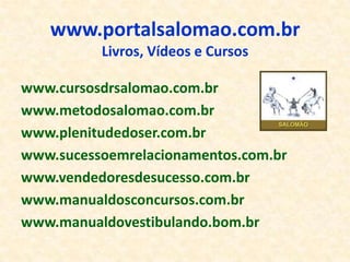 www.portalsalomao.com.br
          Livros, Vídeos e Cursos

www.cursosdrsalomao.com.br
www.metodosalomao.com.br
www.plenitudedoser.com.br
www.sucessoemrelacionamentos.com.br
www.vendedoresdesucesso.com.br
www.manualdosconcursos.com.br
www.manualdovestibulando.bom.br
 