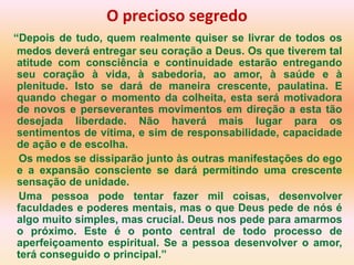 O precioso segredo
“Depois de tudo, quem realmente quiser se livrar de todos os
 medos deverá entregar seu coração a Deus. Os que tiverem tal
 atitude com consciência e continuidade estarão entregando
 seu coração à vida, à sabedoria, ao amor, à saúde e à
 plenitude. Isto se dará de maneira crescente, paulatina. E
 quando chegar o momento da colheita, esta será motivadora
 de novos e perseverantes movimentos em direção a esta tão
 desejada liberdade. Não haverá mais lugar para os
 sentimentos de vítima, e sim de responsabilidade, capacidade
 de ação e de escolha.
 Os medos se dissiparão junto às outras manifestações do ego
 e a expansão consciente se dará permitindo uma crescente
 sensação de unidade.
 Uma pessoa pode tentar fazer mil coisas, desenvolver
 faculdades e poderes mentais, mas o que Deus pede de nós é
 algo muito simples, mas crucial. Deus nos pede para amarmos
 o próximo. Este é o ponto central de todo processo de
 aperfeiçoamento espiritual. Se a pessoa desenvolver o amor,
 terá conseguido o principal.”
 