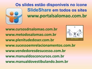 Os slides estão disponíveis no ícone
          SlideShare em todos os sites
          www.portalsalomao.com.br

www.cursosdrsalomao.com.br
www.metodosalomao.com.br
www.plenitudedoser.com.br
www.sucessoemrelacionamentos.com.br
www.vendedoresdesucesso.com.br
www.manualdosconcursos.com.br
www.manualdovestibulando.bom.br
 